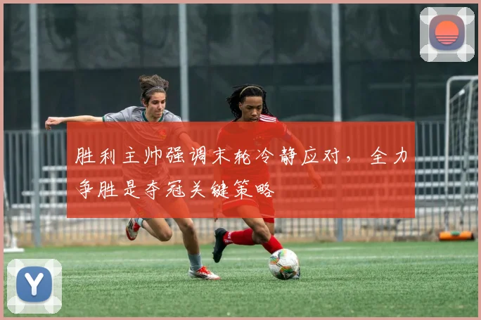 胜利主帅强调末轮冷静应对，全力争胜是夺冠关键策略