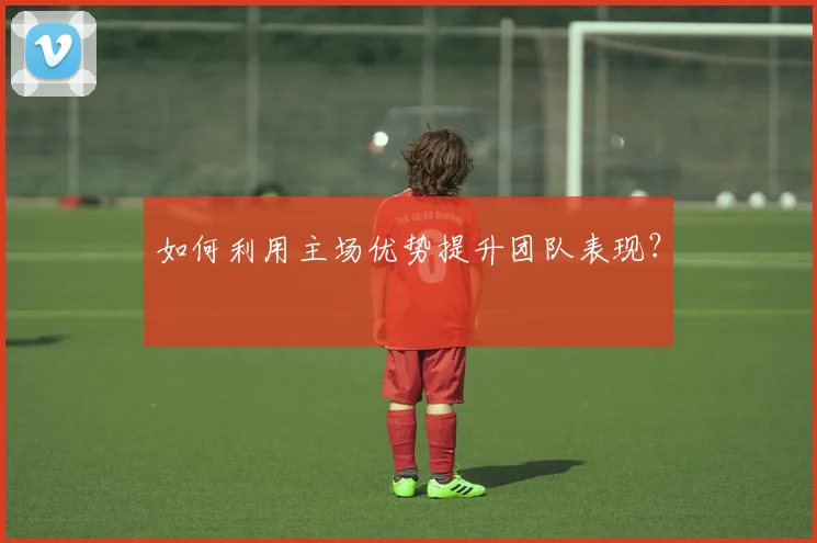 如何利用主场优势提升团队表现？