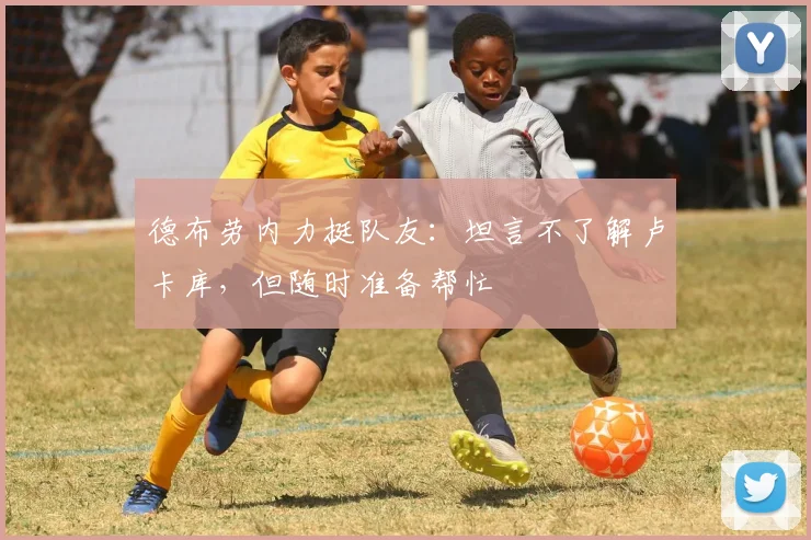 德布劳内力挺队友:坦言不了解卢卡库,但随时准备帮忙
