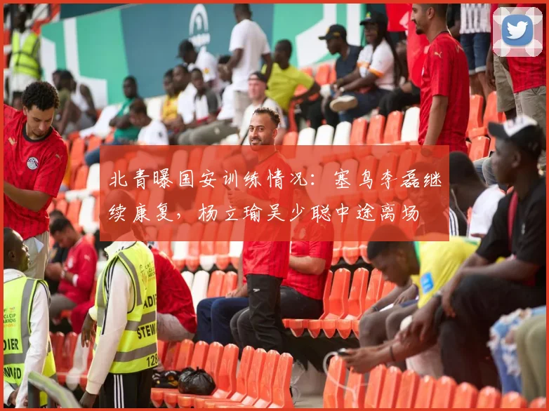 北青曝国安训练情况：塞鸟李磊继续康复，杨立瑜吴少聪中途离场