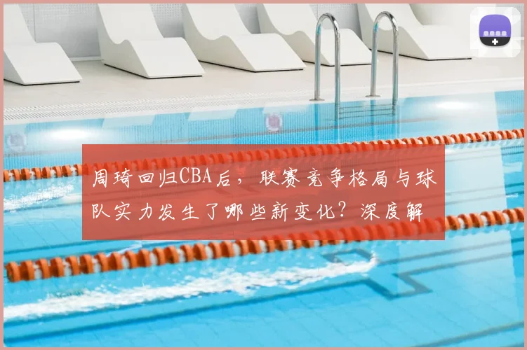 周琦回归CBA后，联赛竞争格局与球队实力发生了哪些新变化？深度解析其核心价值