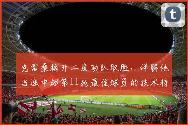 克雷桑梅开二度助队取胜，详解他当选中超第11轮最佳球员的技术特点与精彩瞬间