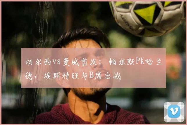 切尔西vs曼城首发：帕尔默PK哈兰德，埃斯特旺与B席出战
